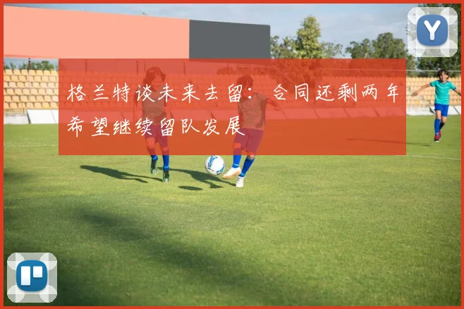 格兰特谈未来去留：合同还剩两年希望继续留队发展