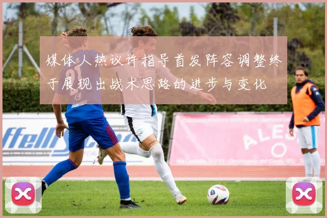 媒体人热议许指导首发阵容调整终于展现出战术思路的进步与变化