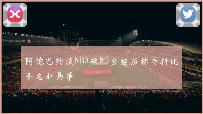 阿德巴约谈NBA砍83分经历称与科比齐名非易事